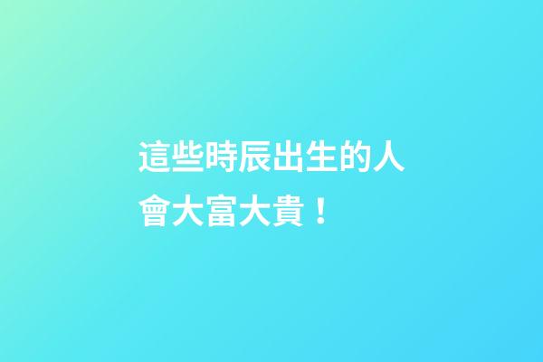 這些時辰出生的人會大富大貴！